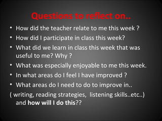 Questions to reflect on..
• How did the teacher relate to me this week ?
• How did I participate in class this week?
• What did we learn in class this week that was
   useful to me? Why ?
• What was especially enjoyable to me this week.
• In what areas do I feel I have improved ?
• What areas do I need to do to improve in..
( writing, reading strategies, listening skills..etc..)
   and how will I do this??
 