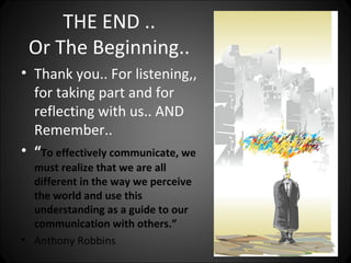 THE END ..
 Or The Beginning..
• Thank you.. For listening,,
  for taking part and for
  reflecting with us.. AND
  Remember..
• “To effectively communicate, we
  must realize that we are all
  different in the way we perceive
  the world and use this
  understanding as a guide to our
  communication with others.”
• Anthony Robbins
 