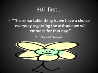 BUT first..
• “The remarkable thing is, we have a choice
    everyday regarding the attitude we will
           embrace for that day.”
               • Charles R. Swindoll
 