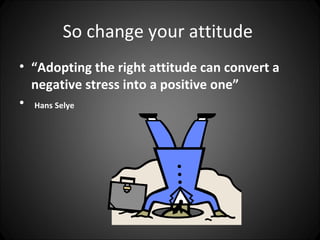 So change your attitude
• “Adopting the right attitude can convert a
  negative stress into a positive one”
• Hans Selye
 