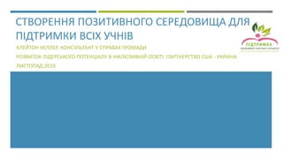 СТВОРЕННЯ ПОЗИТИВНОГО СЕРЕДОВИЩА ДЛЯ
ПІДТРИМКИ ВСІХ УЧНІВ
КЛЕЙТОН КЕЛЛЕР, КОНСУЛЬТАНТ У СПРАВАХ ГРОМАДИ
РОЗВИТОК ЛІДЕРСЬКОГО ПОТЕНЦІАЛУ В ІНКЛЮЗИВНІЙ ОСВІТІ: ПАРТНЕРСТВО США - УКРАЇНА
ЛИСТОПАД 2019
 