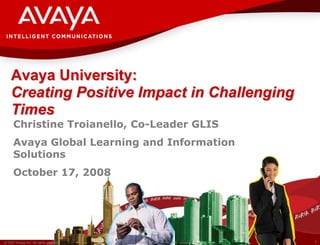 Avaya University:
    Creating Positive Impact in Challenging
    Times
      Christine Troianello, Co-Leader GLIS
      Avaya Global Learning and Information
      Solutions
      October 17, 2008




© 2007 Avaya Inc. All rights reserved.   Avaya – Proprietary & Confidential. Under NDA   1
 