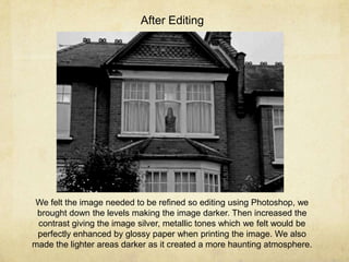 After Editing

We felt the image needed to be refined so editing using Photoshop, we
brought down the levels making the image darker. Then increased the
contrast giving the image silver, metallic tones which we felt would be
perfectly enhanced by glossy paper when printing the image. We also
made the lighter areas darker as it created a more haunting atmosphere.

 