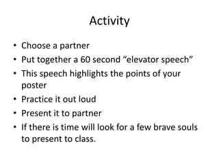 Activity
• Choose a partner
• Put together a 60 second “elevator speech”
• This speech highlights the points of your
poster
• Practice it out loud
• Present it to partner
• If there is time will look for a few brave souls
to present to class.
 