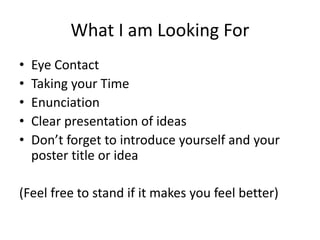 What I am Looking For
• Eye Contact
• Taking your Time
• Enunciation
• Clear presentation of ideas
• Don’t forget to introduce yourself and your
poster title or idea
(Feel free to stand if it makes you feel better)
 