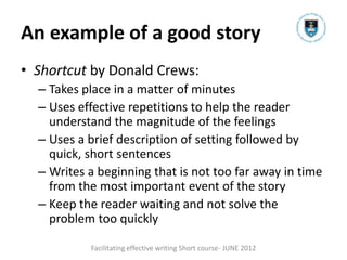 An example of a good story
• Shortcut by Donald Crews:
  – Takes place in a matter of minutes
  – Uses effective repetitions to help the reader
    understand the magnitude of the feelings
  – Uses a brief description of setting followed by
    quick, short sentences
  – Writes a beginning that is not too far away in time
    from the most important event of the story
  – Keep the reader waiting and not solve the
    problem too quickly

           Facilitating effective writing Short course- JUNE 2012
 