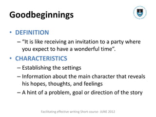 Goodbeginnings
• DEFINITION
  – “It is like receiving an invitation to a party where
    you expect to have a wonderful time”.
• CHARACTERISTICS
  – Establishing the settings
  – Information about the main character that reveals
    his hopes, thoughts, and feelings
  – A hint of a problem, goal or direction of the story


            Facilitating effective writing Short course- JUNE 2012
 
