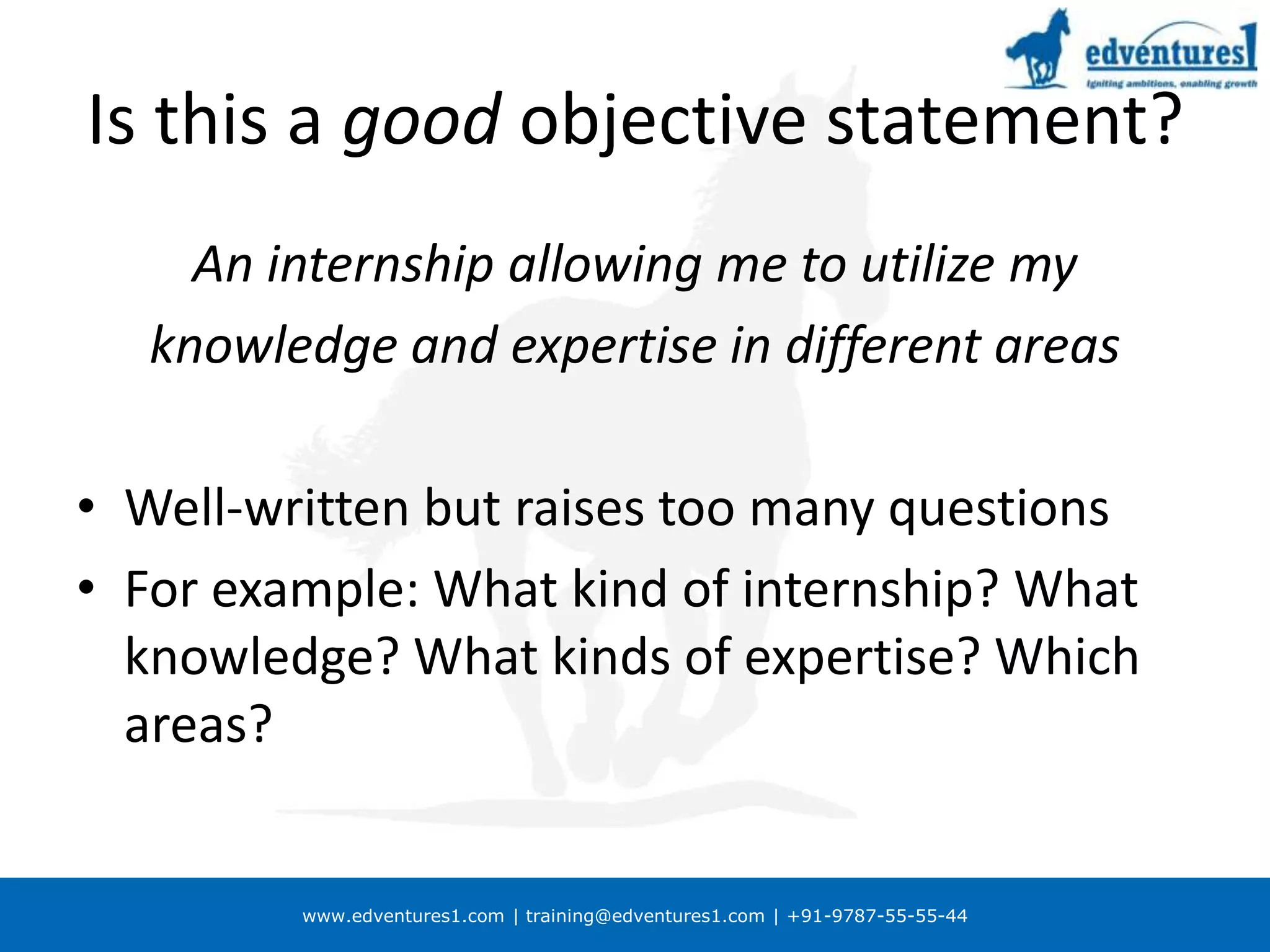 Is this a good objective statement?An internship allowing me to utilize myknowledge and expertise in different areasWell-written but raises too many questionsFor example: What kind of internship? What knowledge? What kinds of expertise? Which areas?