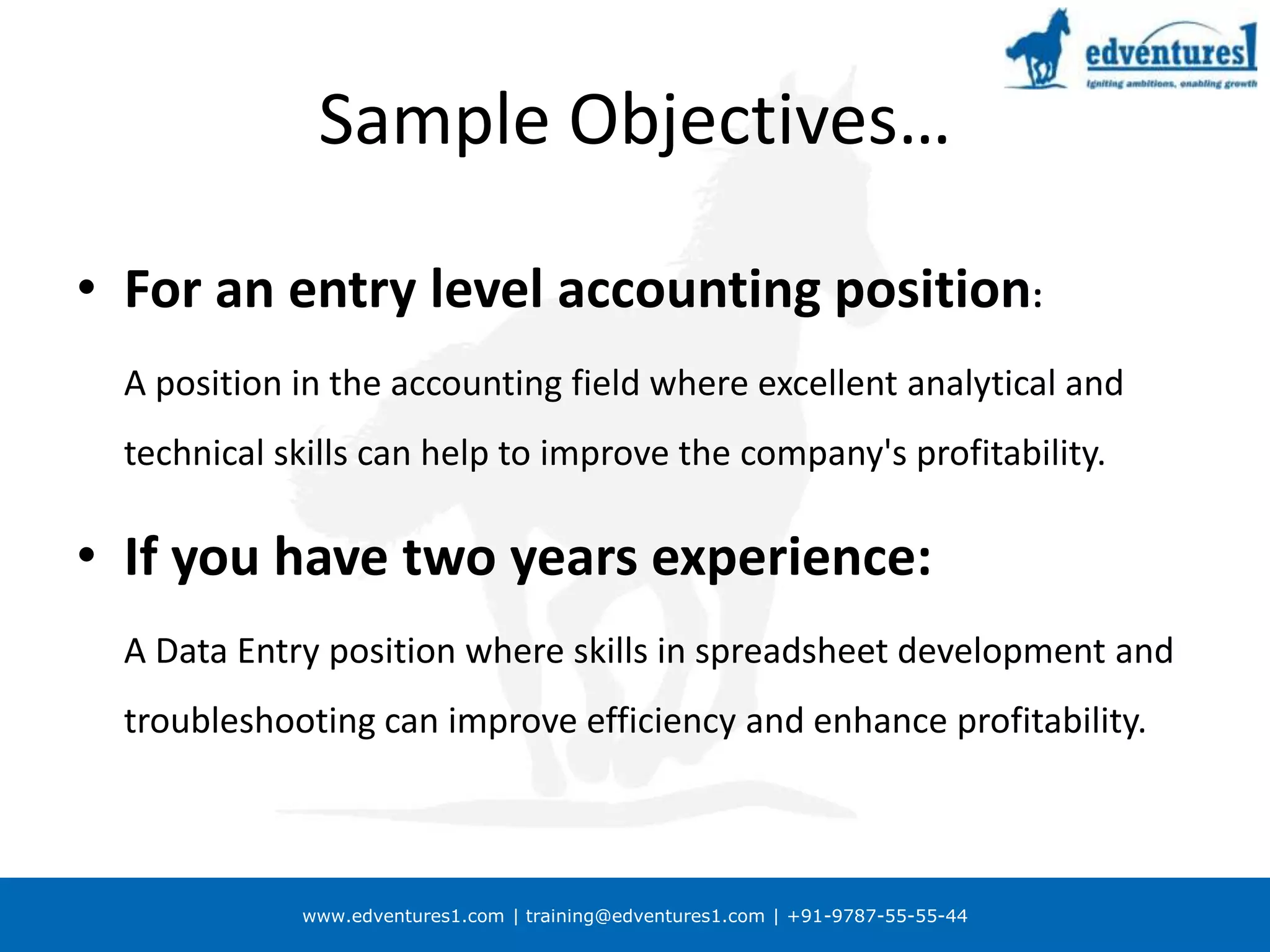 Sample Objectives…For an entry level accounting position:	A position in the accounting field where excellent analytical and technical skills can help to improve the company's profitability.If you have two years experience:	A Data Entry position where skills in spreadsheet development and troubleshooting can improve efficiency and enhance profitability.
