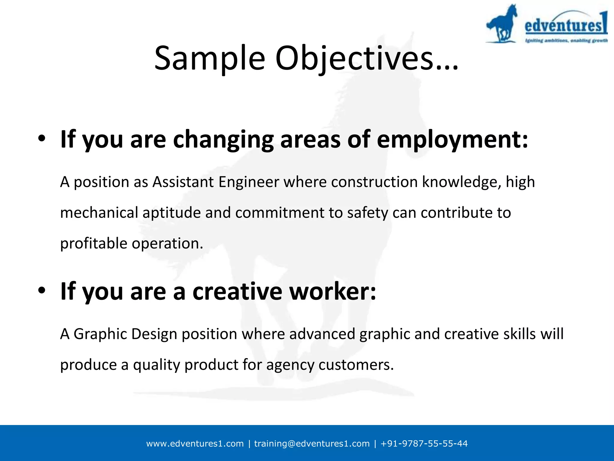 Sample Objectives…If you are changing areas of employment:	A position as Assistant Engineer where construction knowledge, high mechanical aptitude and commitment to safety can contribute to profitable operation.If you are a creative worker:	A Graphic Design position where advanced graphic and creative skills will produce a quality product for agency customers.