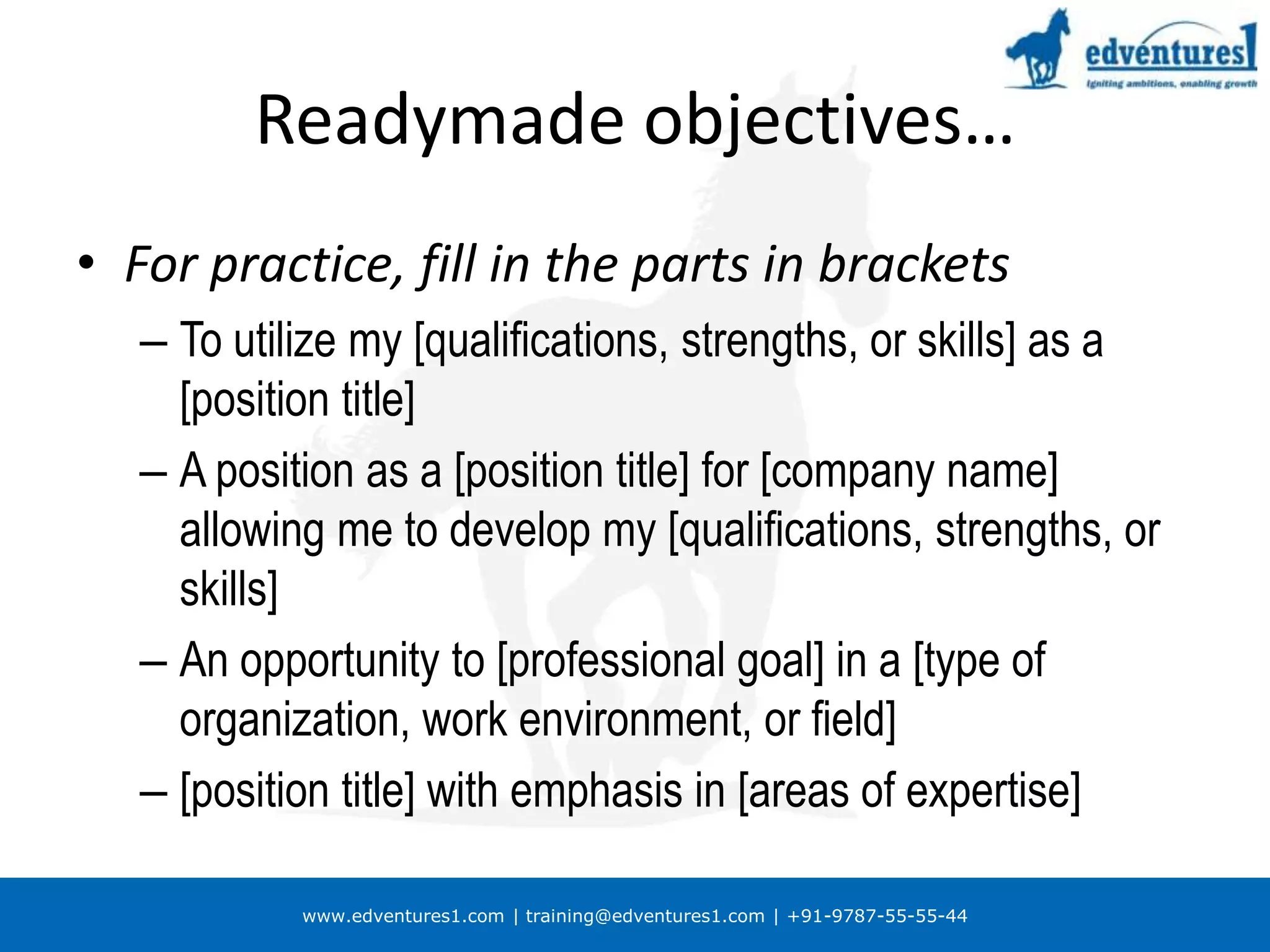 Readymade objectives…For practice, fill in the parts in bracketsTo utilize my [qualifications, strengths, or skills] as a [position title]A position as a [position title] for [company name] allowing me to develop my [qualifications, strengths, or skills] An opportunity to [professional goal] in a [type of organization, work environment, or field][position title] with emphasis in [areas of expertise]