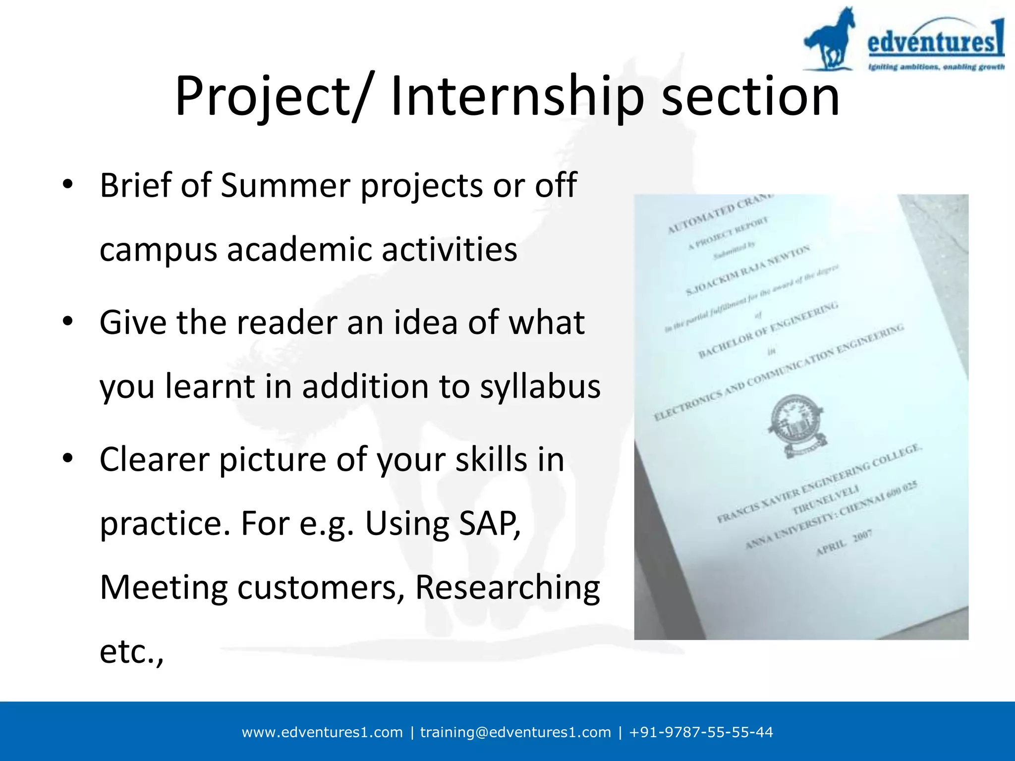 Project/ Internship sectionBrief of Summer projects or off campus academic activitiesGive the reader an idea of what you learnt in addition to syllabusClearer picture of your skills in practice. For e.g. Using SAP, Meeting customers, Researching etc.,