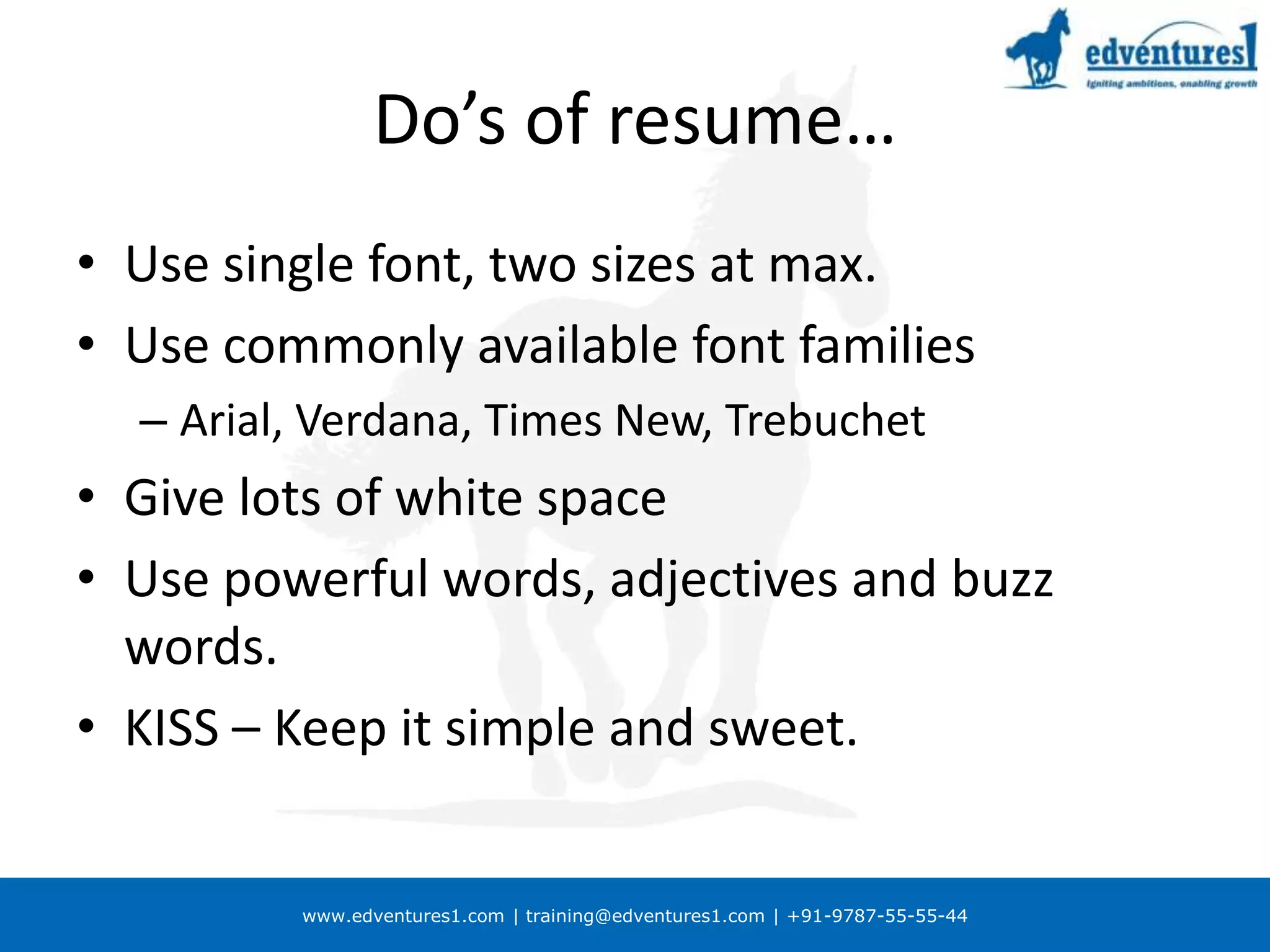 Do’s of resume…Use single font, two sizes at max.Use commonly available font familiesArial, Verdana, Times New, TrebuchetGive lots of white spaceUse powerful words, adjectives and buzz words.KISS – Keep it simple and sweet.
