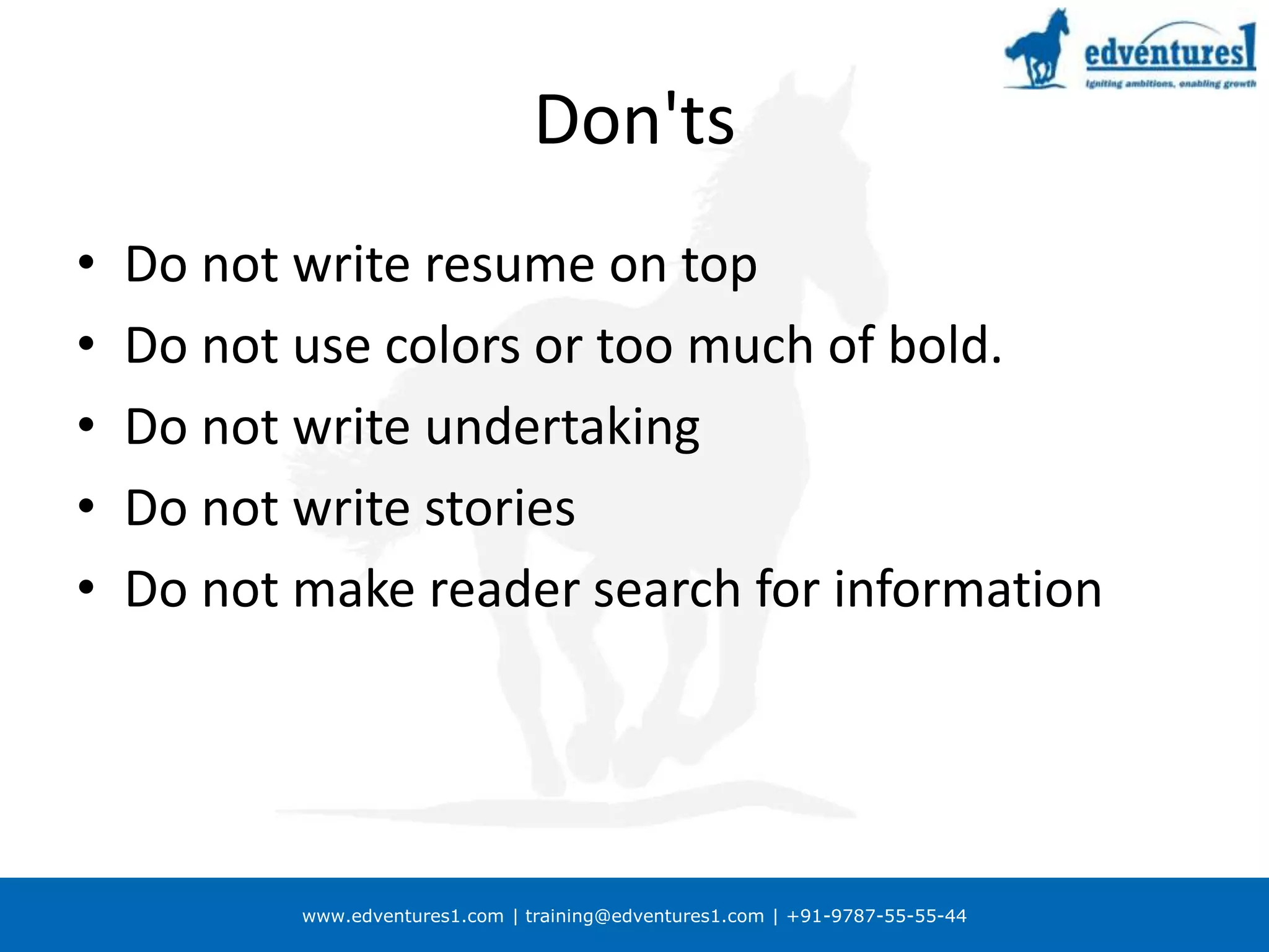 Don'ts Do not write resume on topDo not use colors or too much of bold.Do not write undertakingDo not write storiesDo not make reader search for information