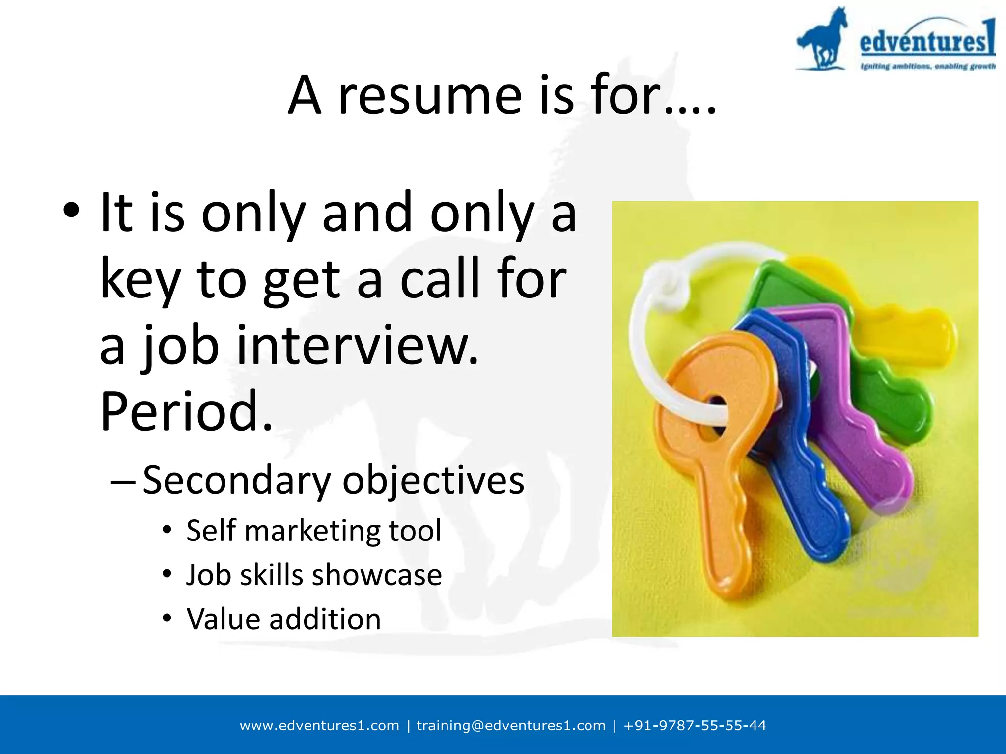 A resume is for….It is only and only a key to get a call for a job interview. Period.Secondary objectivesSelf marketing toolJob skills showcaseValue addition