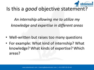 Is this a good objective statement?An internship allowing me to utilize myknowledge and expertise in different areasWell-written but raises too many questionsFor example: What kind of internship? What knowledge? What kinds of expertise? Which areas?