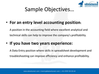 Sample Objectives…For an entry level accounting position:	A position in the accounting field where excellent analytical and technical skills can help to improve the company's profitability.If you have two years experience:	A Data Entry position where skills in spreadsheet development and troubleshooting can improve efficiency and enhance profitability.