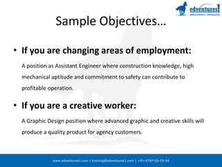 Sample Objectives…If you are changing areas of employment:	A position as Assistant Engineer where construction knowledge, high mechanical aptitude and commitment to safety can contribute to profitable operation.If you are a creative worker:	A Graphic Design position where advanced graphic and creative skills will produce a quality product for agency customers.