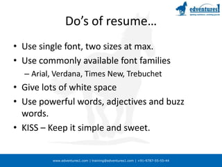 Do’s of resume…Use single font, two sizes at max.Use commonly available font familiesArial, Verdana, Times New, TrebuchetGive lots of white spaceUse powerful words, adjectives and buzz words.KISS – Keep it simple and sweet.