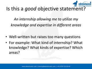www.edventures1.com | training@edventures1.com | +91-9787-55-55-44
Is this a good objective statement?
An internship allowing me to utilize my
knowledge and expertise in different areas
• Well-written but raises too many questions
• For example: What kind of internship? What
knowledge? What kinds of expertise? Which
areas?
 
