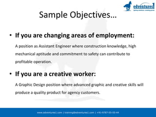 www.edventures1.com | training@edventures1.com | +91-9787-55-55-44
Sample Objectives…
• If you are changing areas of employment:
A position as Assistant Engineer where construction knowledge, high
mechanical aptitude and commitment to safety can contribute to
profitable operation.
• If you are a creative worker:
A Graphic Design position where advanced graphic and creative skills will
produce a quality product for agency customers.
 