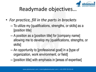 www.edventures1.com | training@edventures1.com | +91-9787-55-55-44
Readymade objectives…
• For practice, fill in the parts in brackets
– To utilize my [qualifications, strengths, or skills] as a
[position title]
– A position as a [position title] for [company name]
allowing me to develop my [qualifications, strengths, or
skills]
– An opportunity to [professional goal] in a [type of
organization, work environment, or field]
– [position title] with emphasis in [areas of expertise]
 