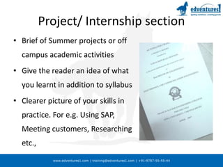 www.edventures1.com | training@edventures1.com | +91-9787-55-55-44
Project/ Internship section
• Brief of Summer projects or off
campus academic activities
• Give the reader an idea of what
you learnt in addition to syllabus
• Clearer picture of your skills in
practice. For e.g. Using SAP,
Meeting customers, Researching
etc.,
 