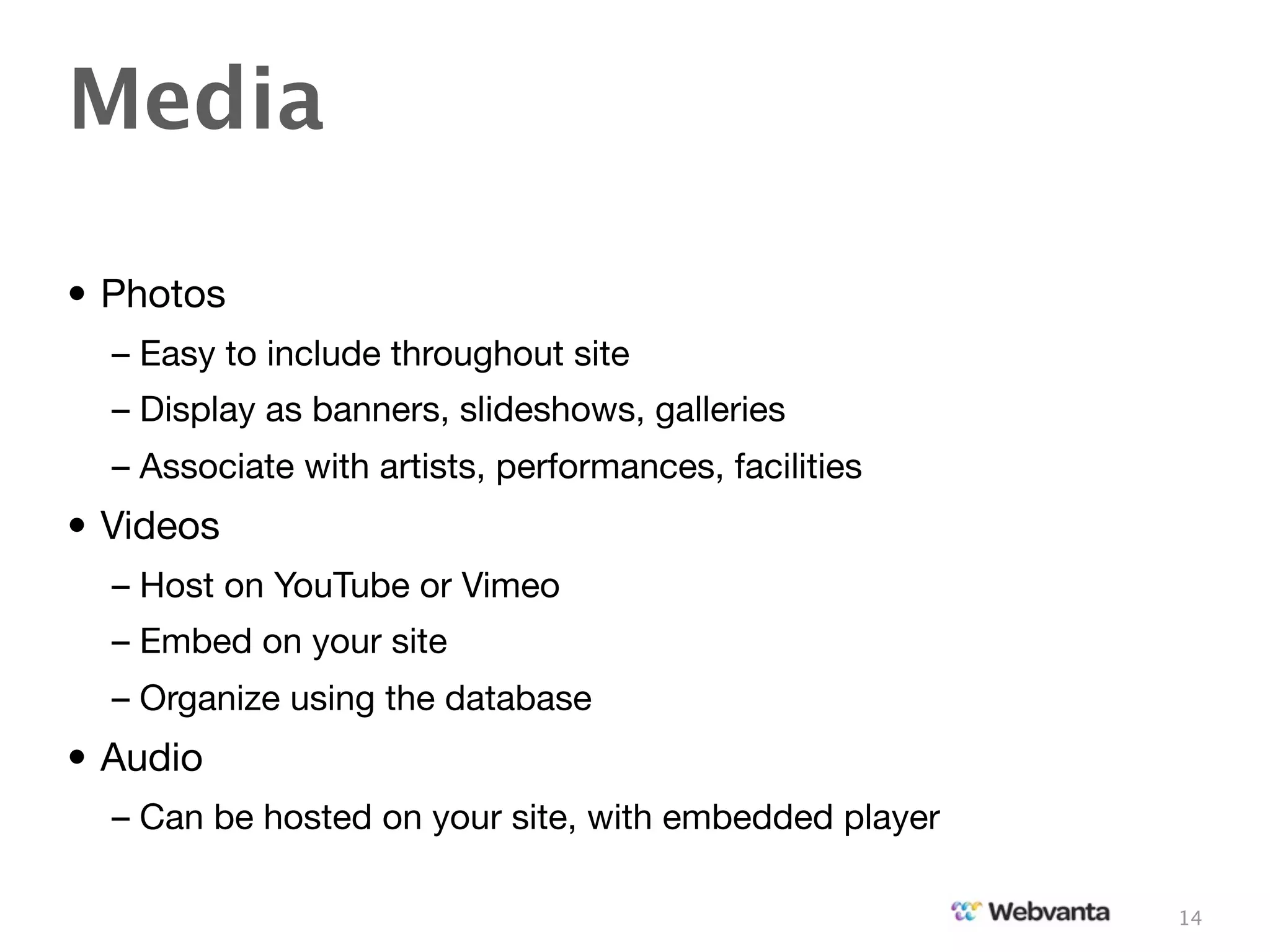Media

• Photos
  – Easy to include throughout site
  – Display as banners, slideshows, galleries
  – Associate with artists, performances, facilities
• Videos
  – Host on YouTube or Vimeo
  – Embed on your site
  – Organize using the database
• Audio
  – Can be hosted on your site, with embedded player

                                                       14
 