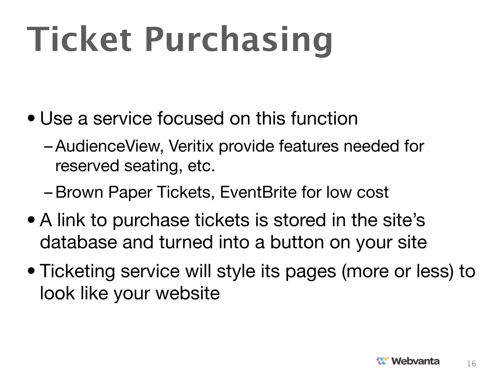 Ticket Purchasing

• Use a service focused on this function
  – AudienceView, Veritix provide features needed for
    reserved seating, etc.
  – Brown Paper Tickets, EventBrite for low cost
• A link to purchase tickets is stored in the site’s
  database and turned into a button on your site
• Ticketing service will style its pages (more or less) to
  look like your website


                                                        16
 