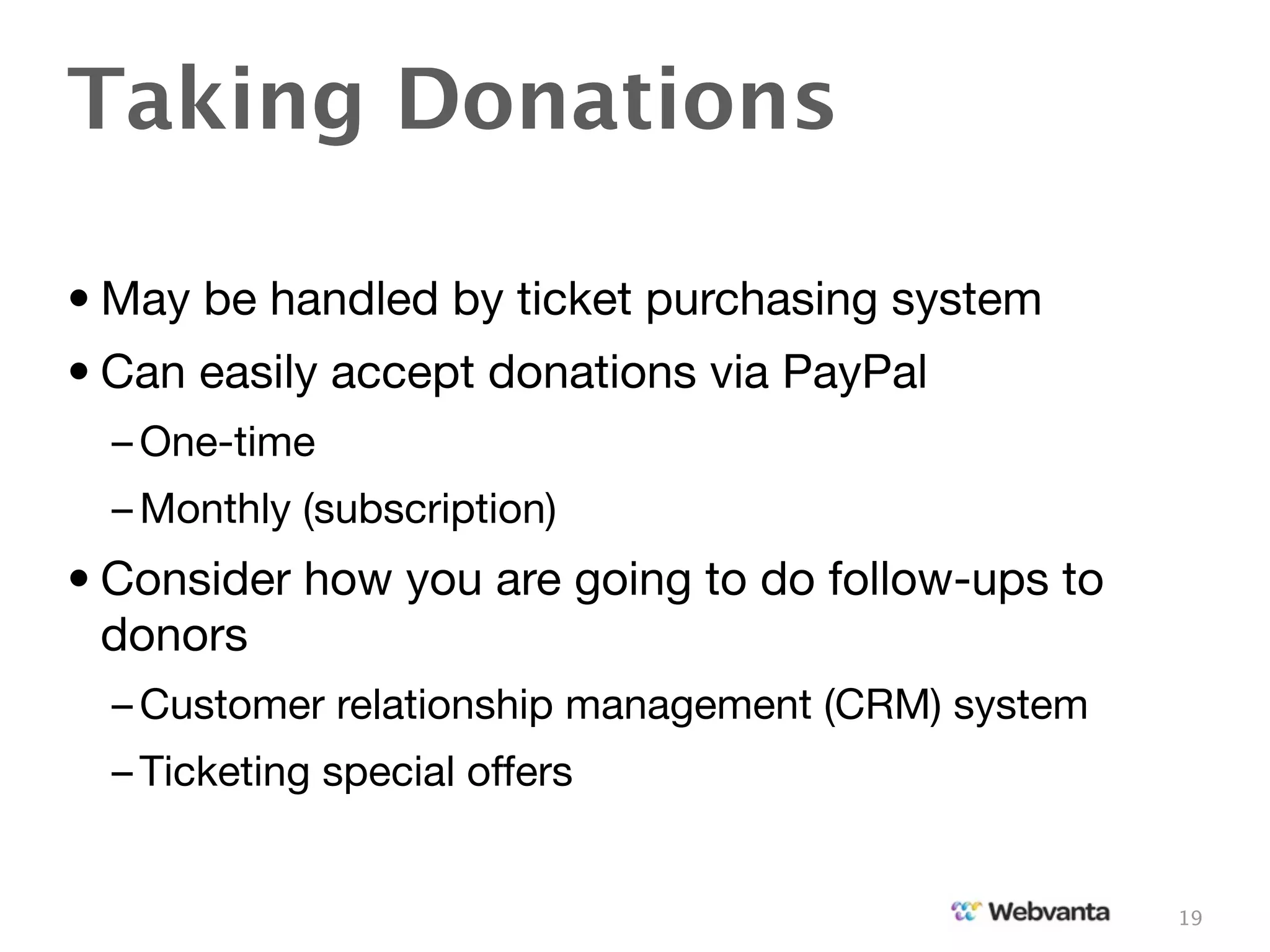 Taking Donations

• May be handled by ticket purchasing system
• Can easily accept donations via PayPal
  – One-time
  – Monthly (subscription)
• Consider how you are going to do follow-ups to
  donors
  – Customer relationship management (CRM) system
  – Ticketing special offers


                                                    19
 