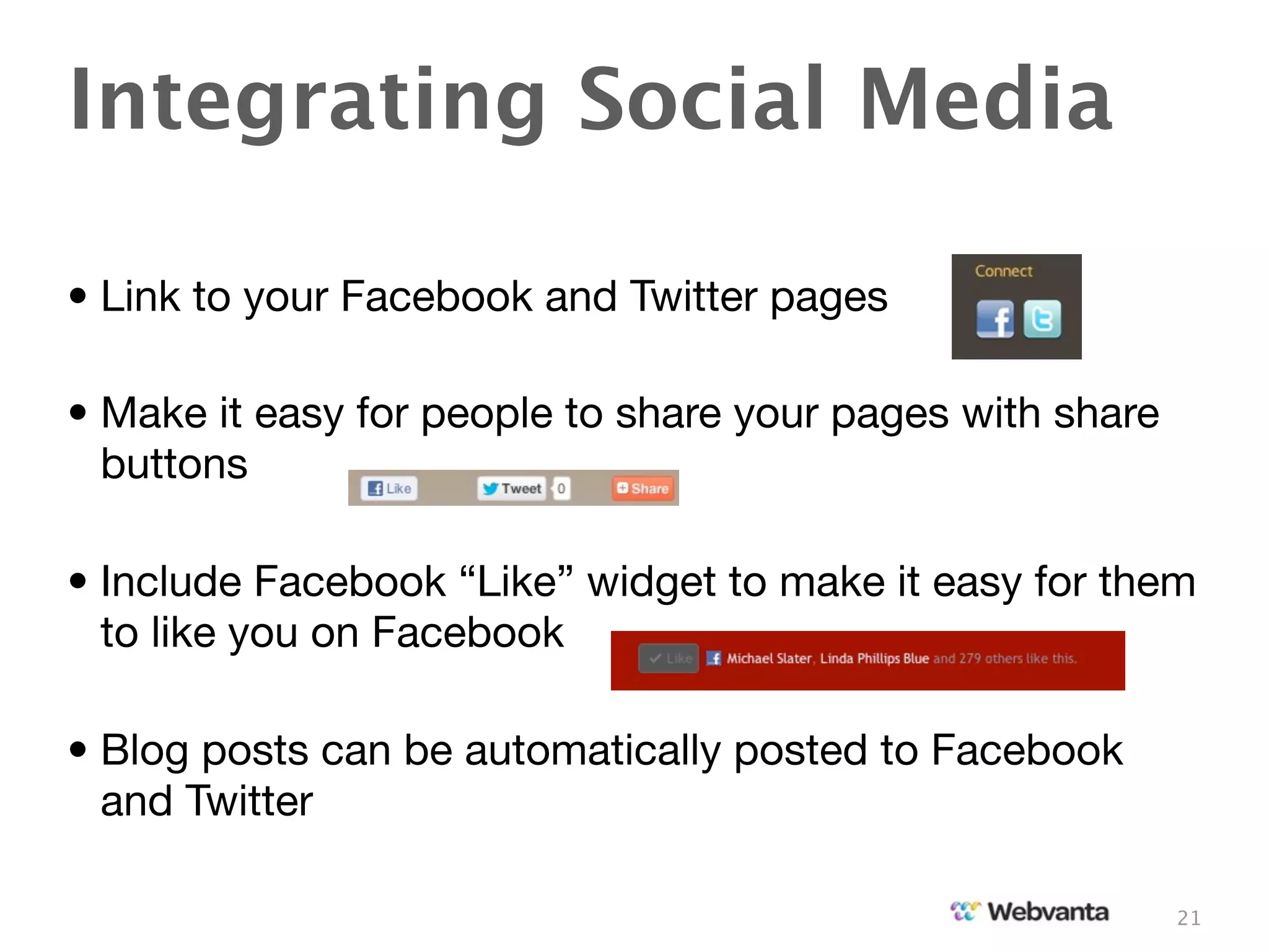 Integrating Social Media

• Link to your Facebook and Twitter pages

• Make it easy for people to share your pages with share
  buttons

• Include Facebook “Like” widget to make it easy for them
  to like you on Facebook

• Blog posts can be automatically posted to Facebook
  and Twitter

                                                           21
 
