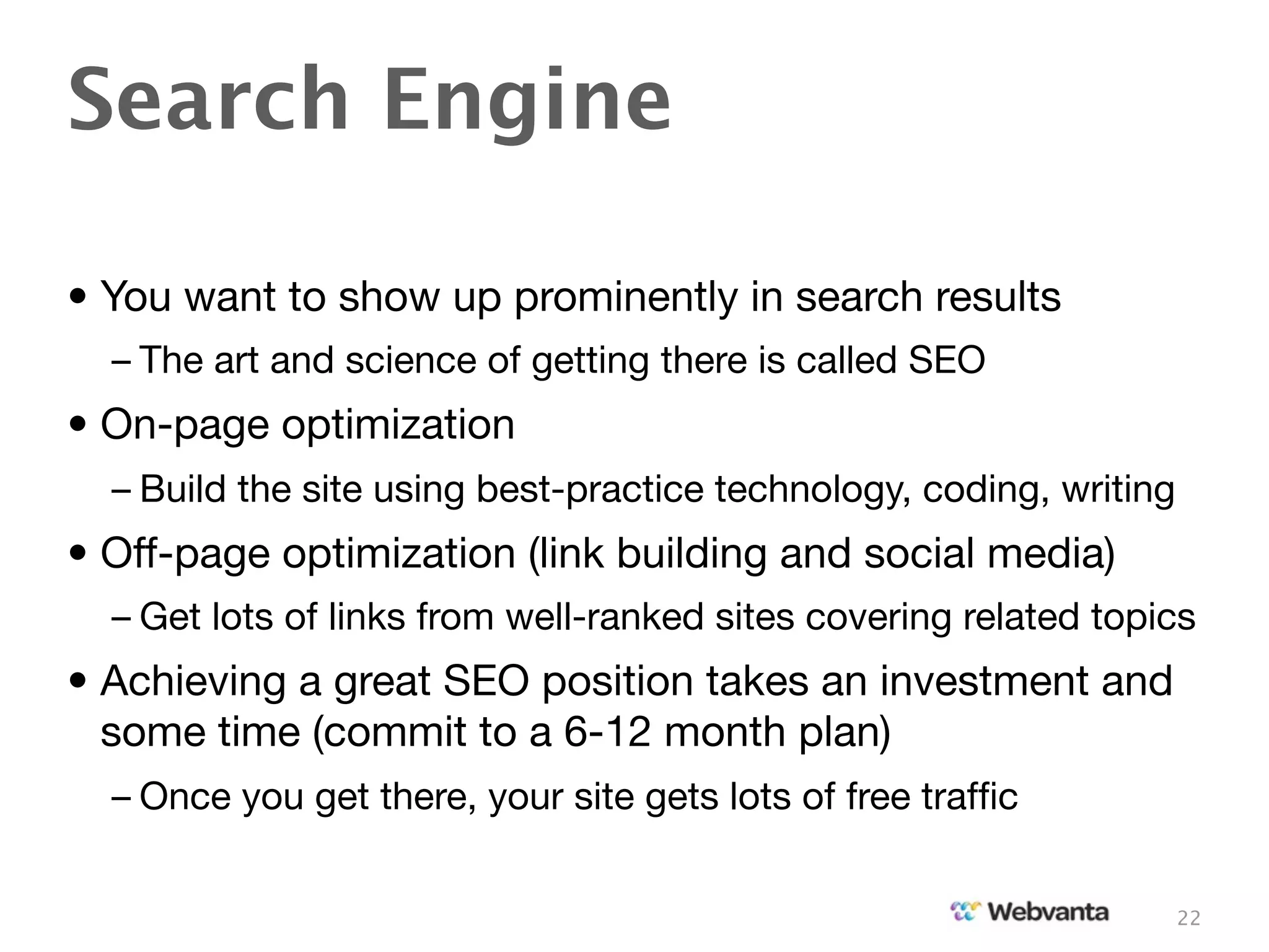 Search Engine

• You want to show up prominently in search results
  – The art and science of getting there is called SEO
• On-page optimization
  – Build the site using best-practice technology, coding, writing
• Off-page optimization (link building and social media)
  – Get lots of links from well-ranked sites covering related topics
• Achieving a great SEO position takes an investment and
  some time (commit to a 6-12 month plan)
  – Once you get there, your site gets lots of free trafﬁc


                                                                     22
 