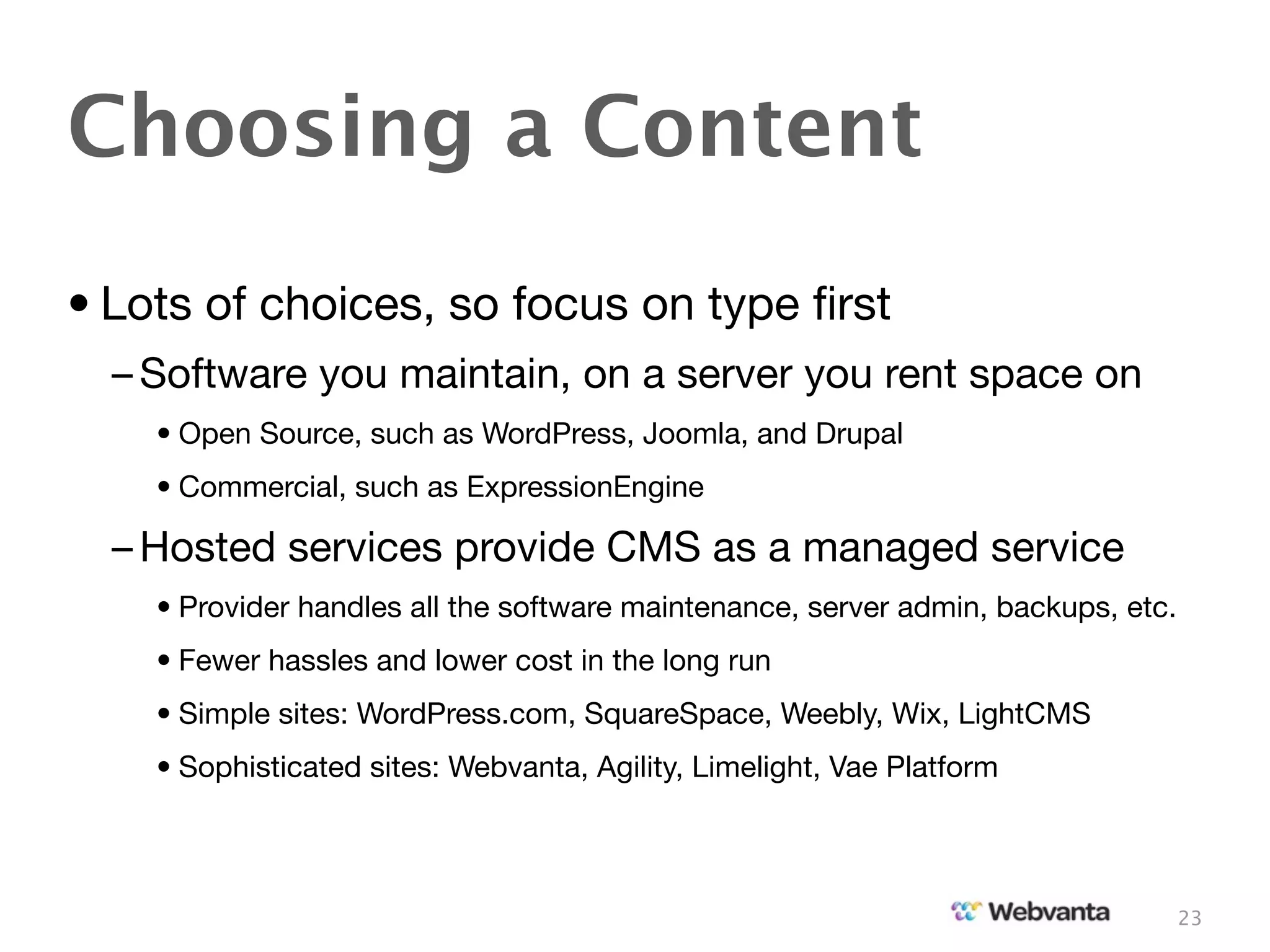 Choosing a Content
• Lots of choices, so focus on type ﬁrst
  – Software you maintain, on a server you rent space on
    • Open Source, such as WordPress, Joomla, and Drupal
    • Commercial, such as ExpressionEngine

  – Hosted services provide CMS as a managed service
    • Provider handles all the software maintenance, server admin, backups, etc.
    • Fewer hassles and lower cost in the long run
    • Simple sites: WordPress.com, SquareSpace, Weebly, Wix, LightCMS
    • Sophisticated sites: Webvanta, Agility, Limelight, Vae Platform



                                                                                   23
 