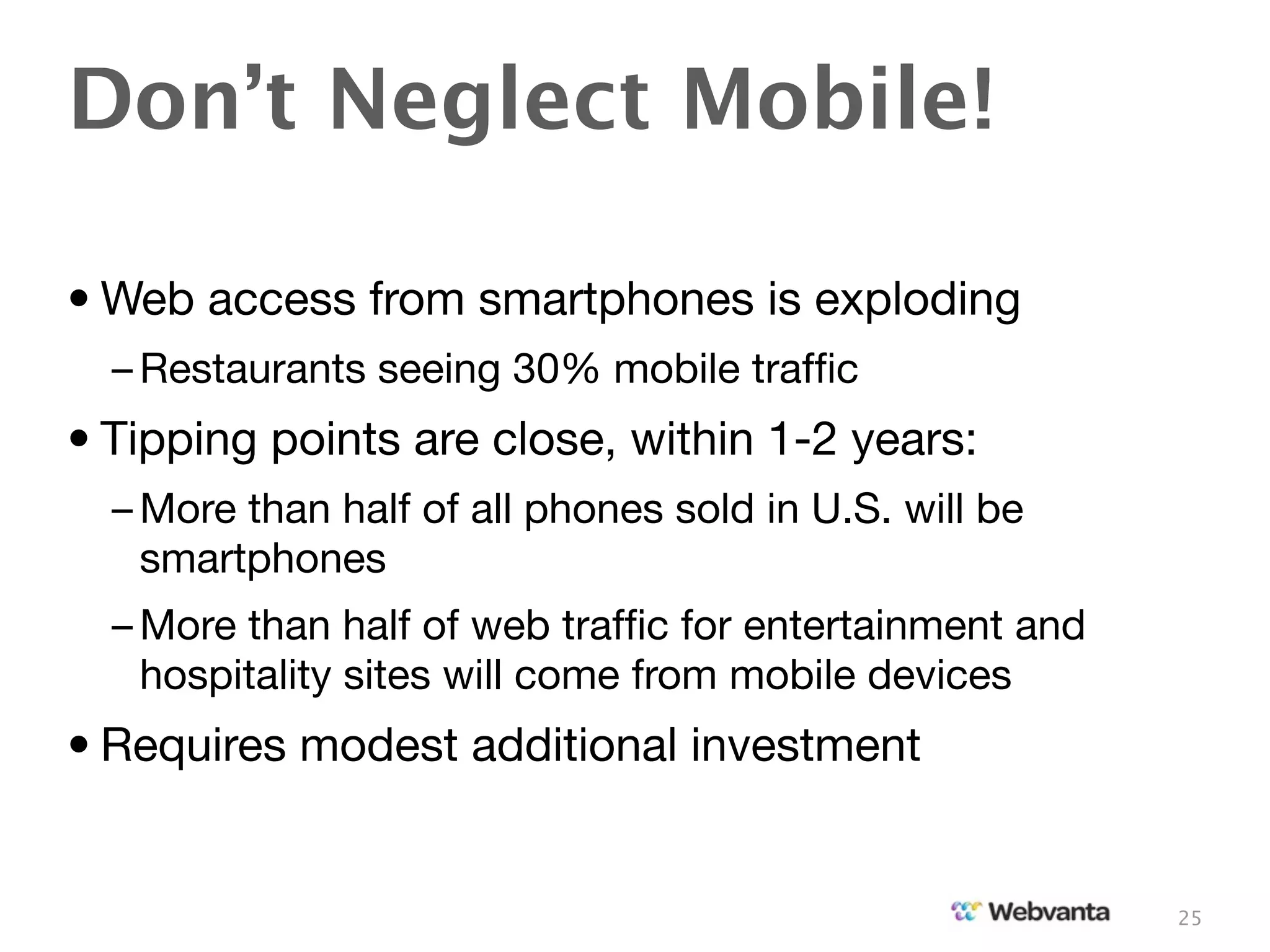 Don’t Neglect Mobile!

• Web access from smartphones is exploding
  – Restaurants seeing 30% mobile trafﬁc
• Tipping points are close, within 1-2 years:
  – More than half of all phones sold in U.S. will be
    smartphones
  – More than half of web trafﬁc for entertainment and
    hospitality sites will come from mobile devices
• Requires modest additional investment


                                                         25
 