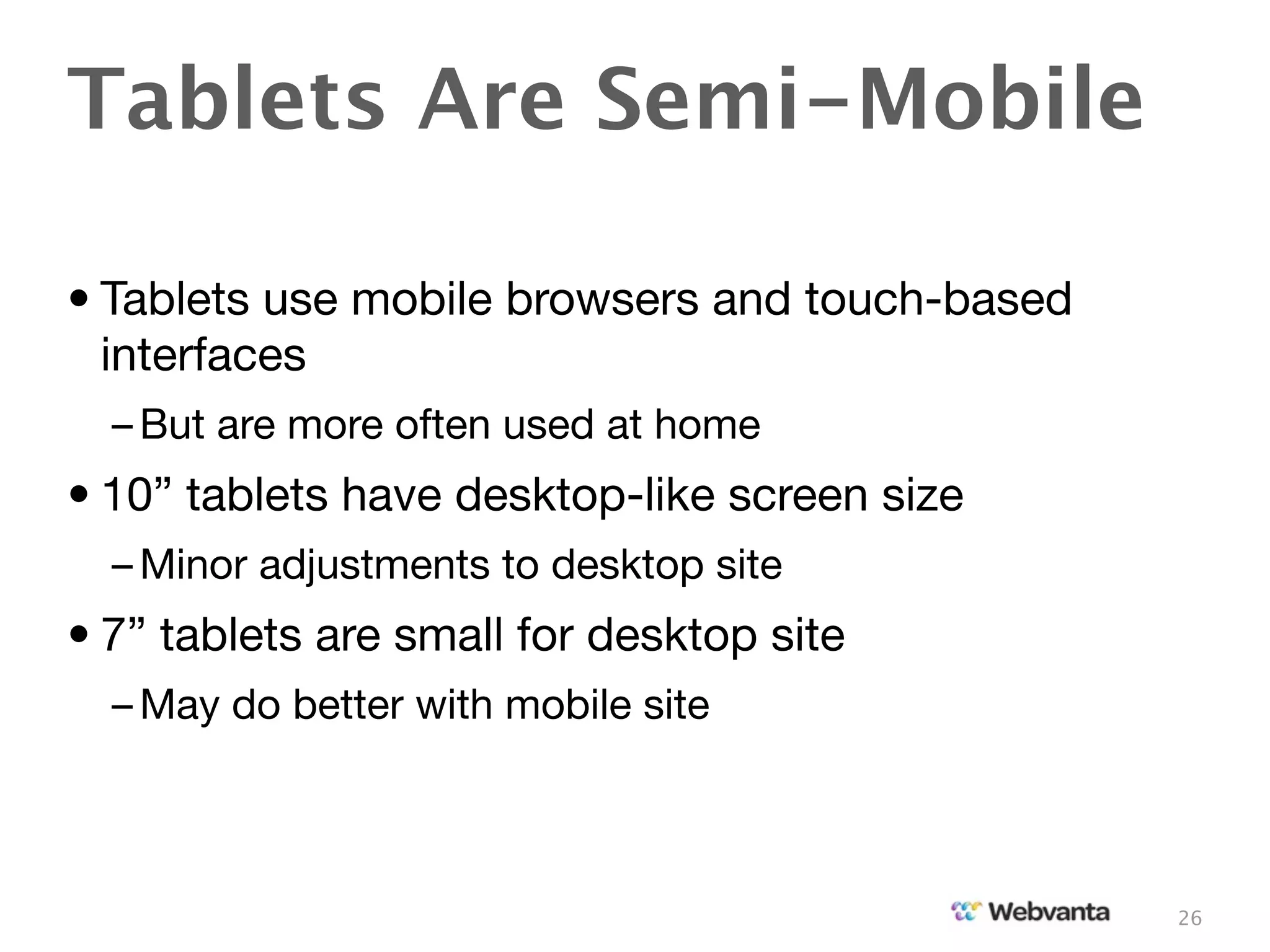 Tablets Are Semi-Mobile

• Tablets use mobile browsers and touch-based
  interfaces
  – But are more often used at home
• 10” tablets have desktop-like screen size
  – Minor adjustments to desktop site
• 7” tablets are small for desktop site
  – May do better with mobile site



                                                26
 