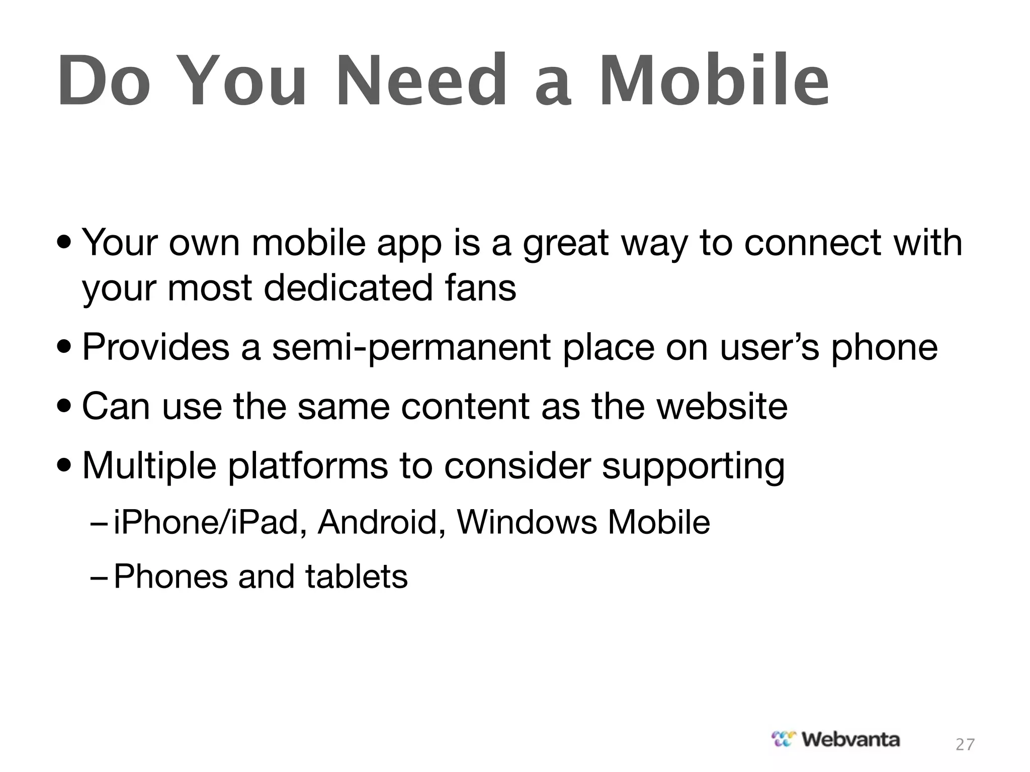 Do You Need a Mobile

• Your own mobile app is a great way to connect with
  your most dedicated fans
• Provides a semi-permanent place on user’s phone
• Can use the same content as the website
• Multiple platforms to consider supporting
  – iPhone/iPad, Android, Windows Mobile
  – Phones and tablets



                                                    27
 