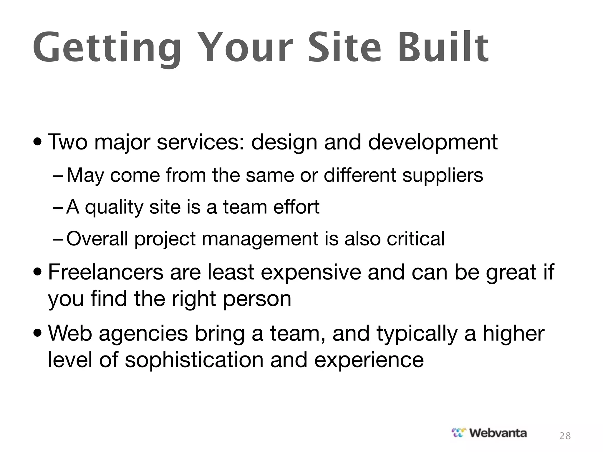 Getting Your Site Built

• Two major services: design and development
  – May come from the same or different suppliers
  – A quality site is a team effort
  – Overall project management is also critical
• Freelancers are least expensive and can be great if
  you ﬁnd the right person
• Web agencies bring a team, and typically a higher
  level of sophistication and experience


                                                        28
 