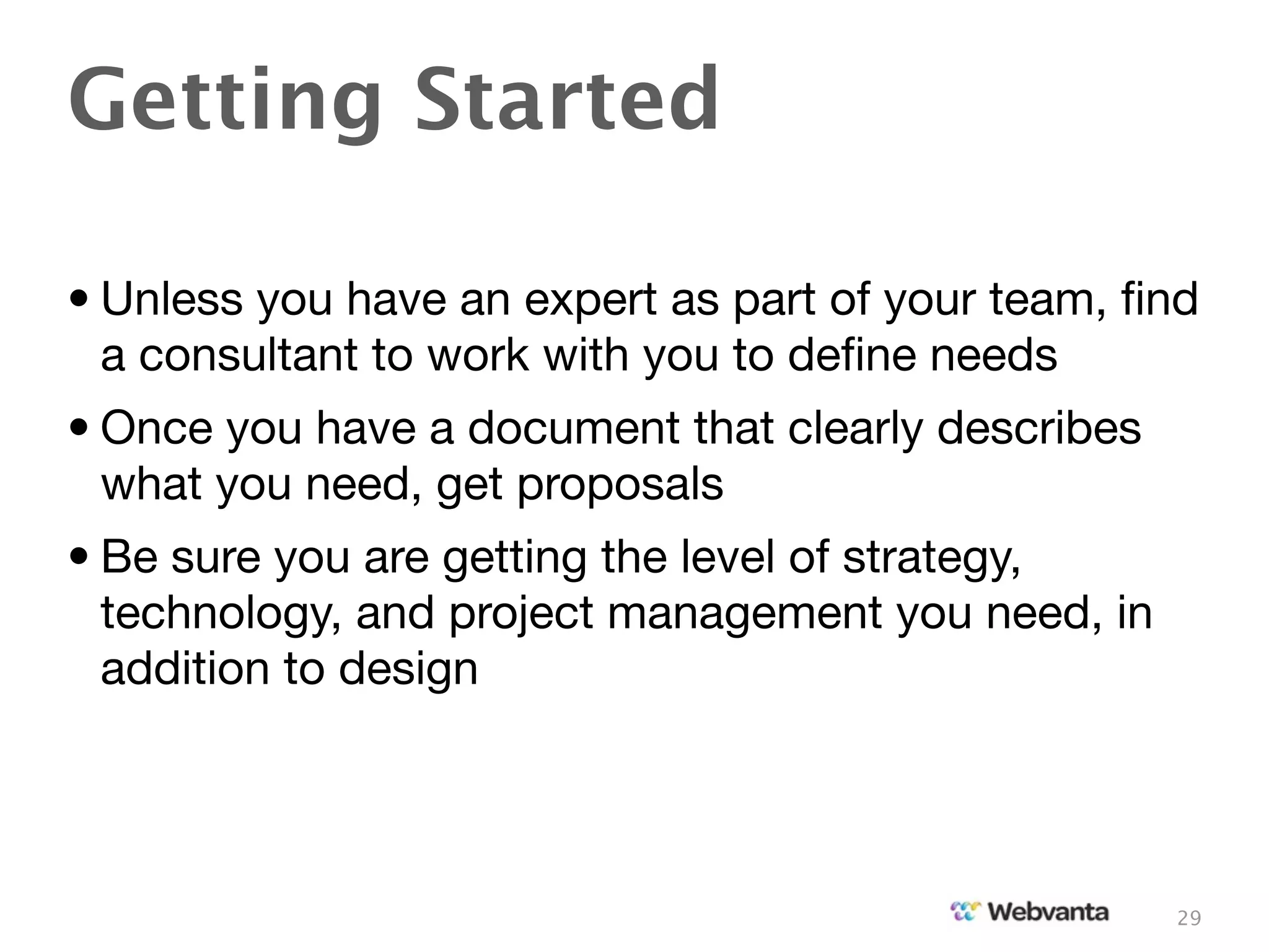 Getting Started

• Unless you have an expert as part of your team, ﬁnd
  a consultant to work with you to deﬁne needs
• Once you have a document that clearly describes
  what you need, get proposals
• Be sure you are getting the level of strategy,
  technology, and project management you need, in
  addition to design




                                                    29
 