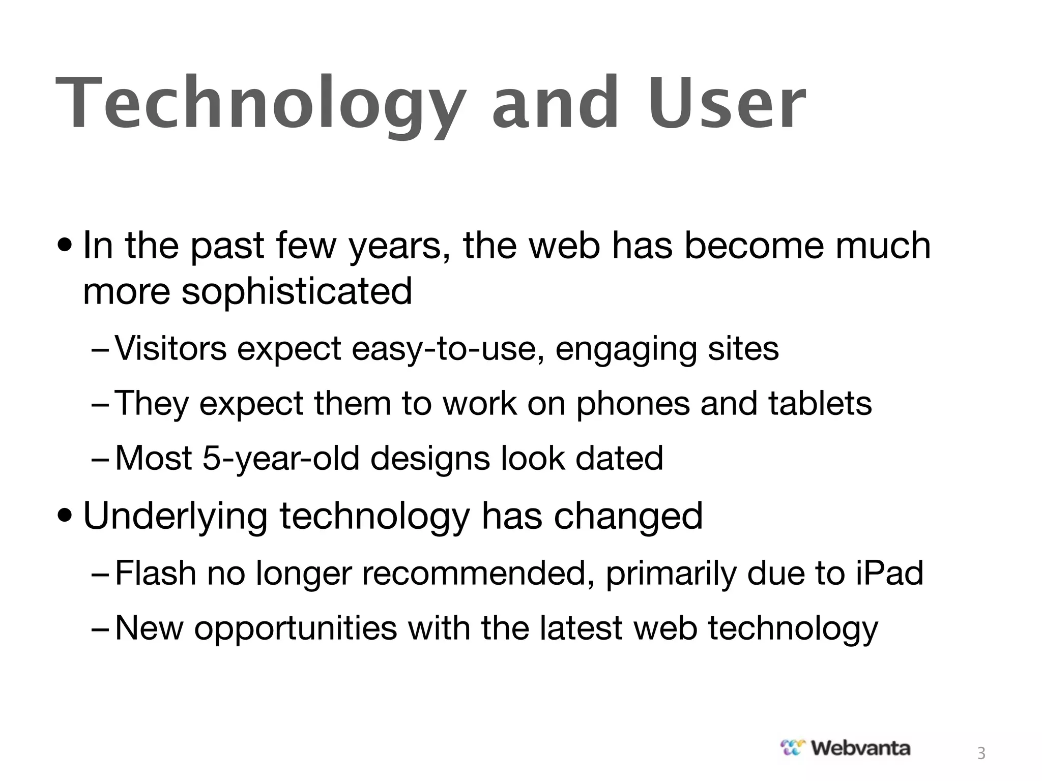 Technology and User
• In the past few years, the web has become much
  more sophisticated
  – Visitors expect easy-to-use, engaging sites
  – They expect them to work on phones and tablets
  – Most 5-year-old designs look dated
• Underlying technology has changed
  – Flash no longer recommended, primarily due to iPad
  – New opportunities with the latest web technology


                                                         3
 