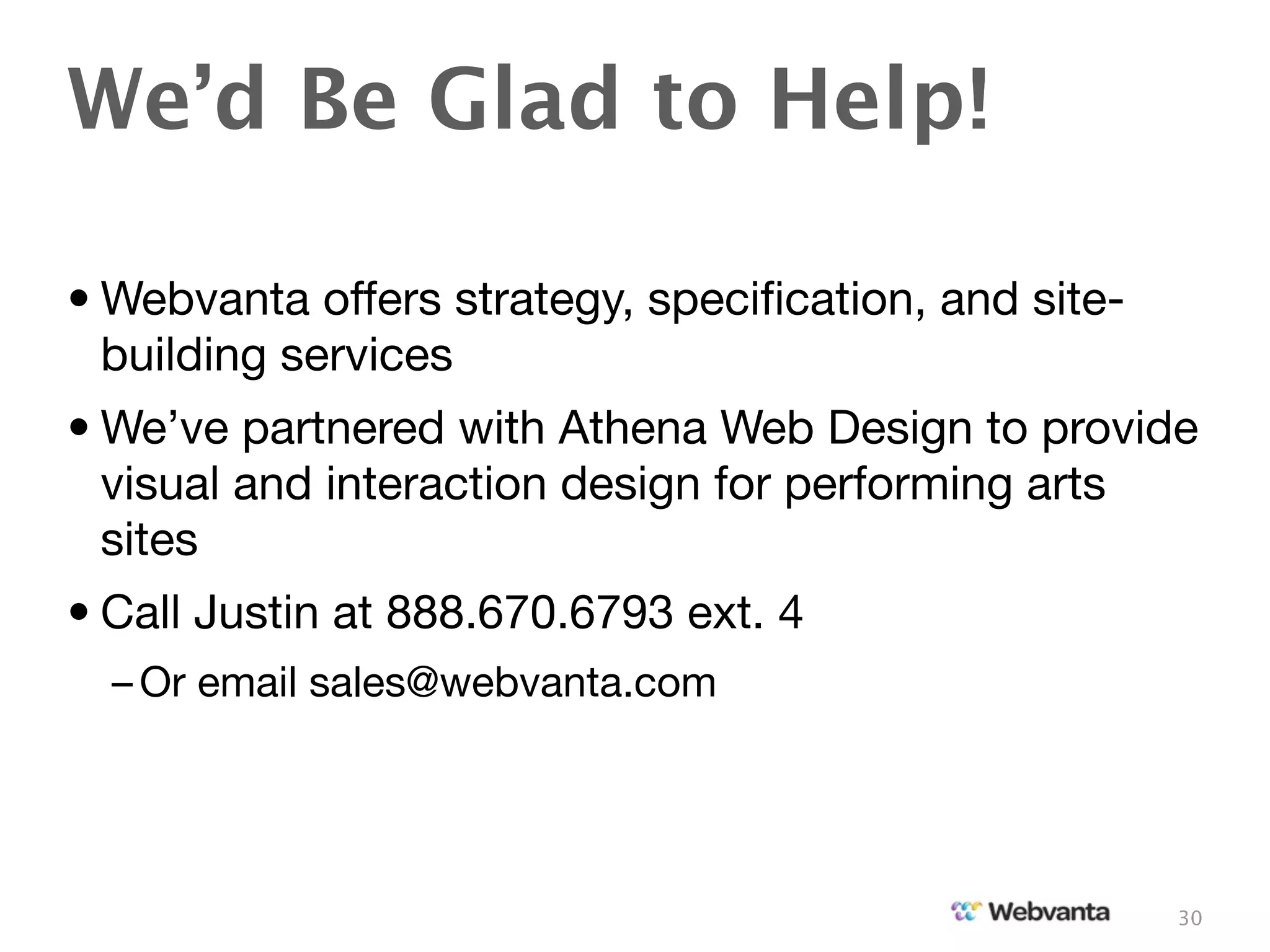We’d Be Glad to Help!

• Webvanta offers strategy, speciﬁcation, and site-
  building services
• We’ve partnered with Athena Web Design to provide
  visual and interaction design for performing arts
  sites
• Call Justin at 888.670.6793 ext. 4
  – Or email sales@webvanta.com




                                                      30
 