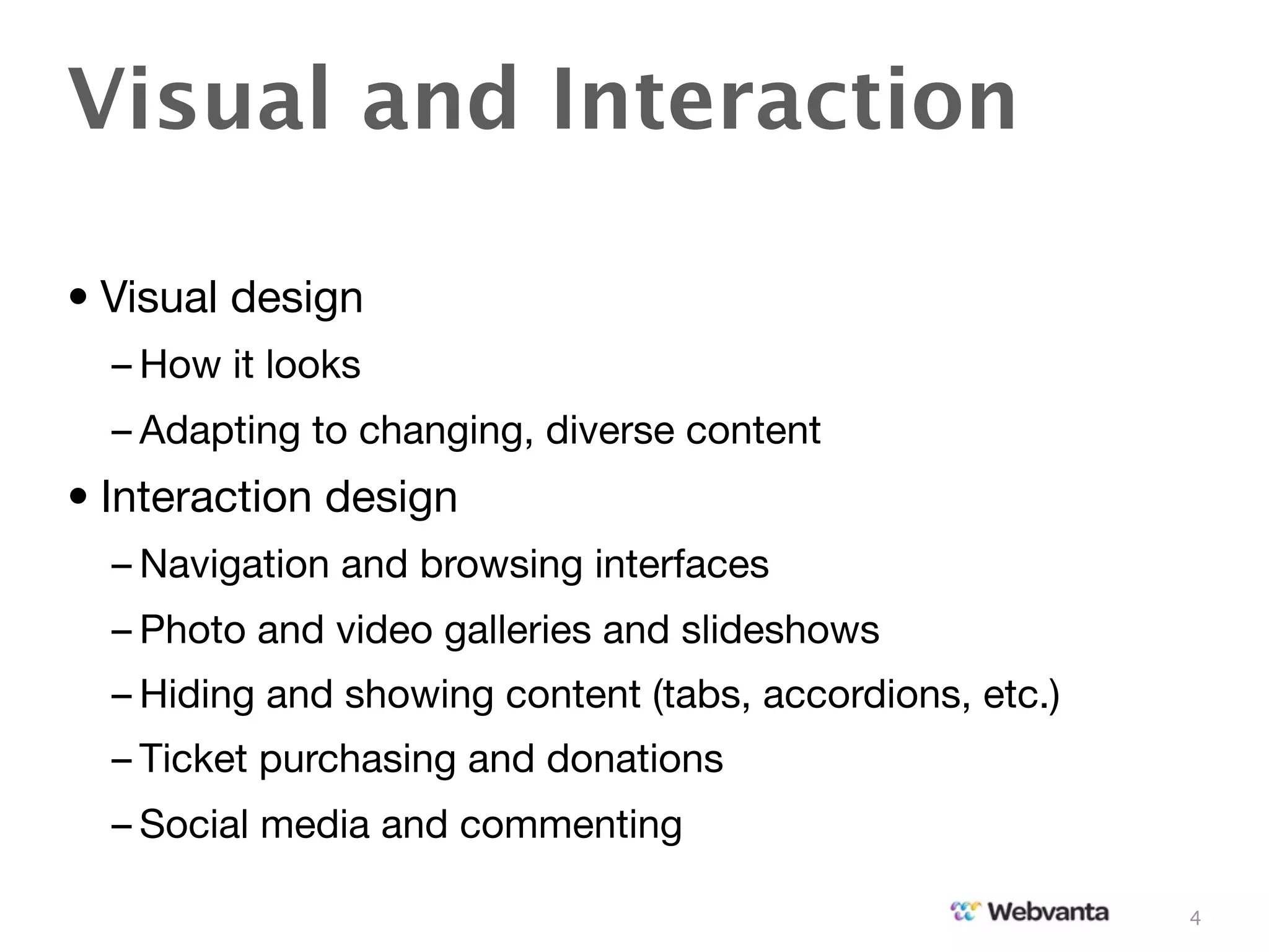 Visual and Interaction

• Visual design
  – How it looks
  – Adapting to changing, diverse content
• Interaction design
  – Navigation and browsing interfaces
  – Photo and video galleries and slideshows
  – Hiding and showing content (tabs, accordions, etc.)
  – Ticket purchasing and donations
  – Social media and commenting

                                                          4
 