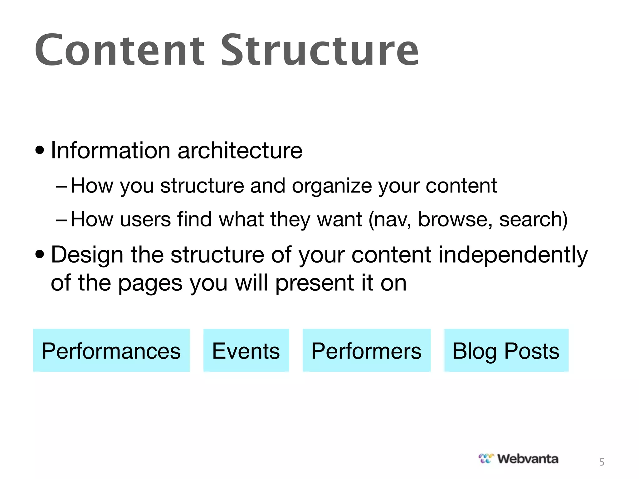 Content Structure

• Information architecture
  – How you structure and organize your content
  – How users ﬁnd what they want (nav, browse, search)
• Design the structure of your content independently
  of the pages you will present it on

Performances     Events      Performers   Blog Posts



                                                         5
 