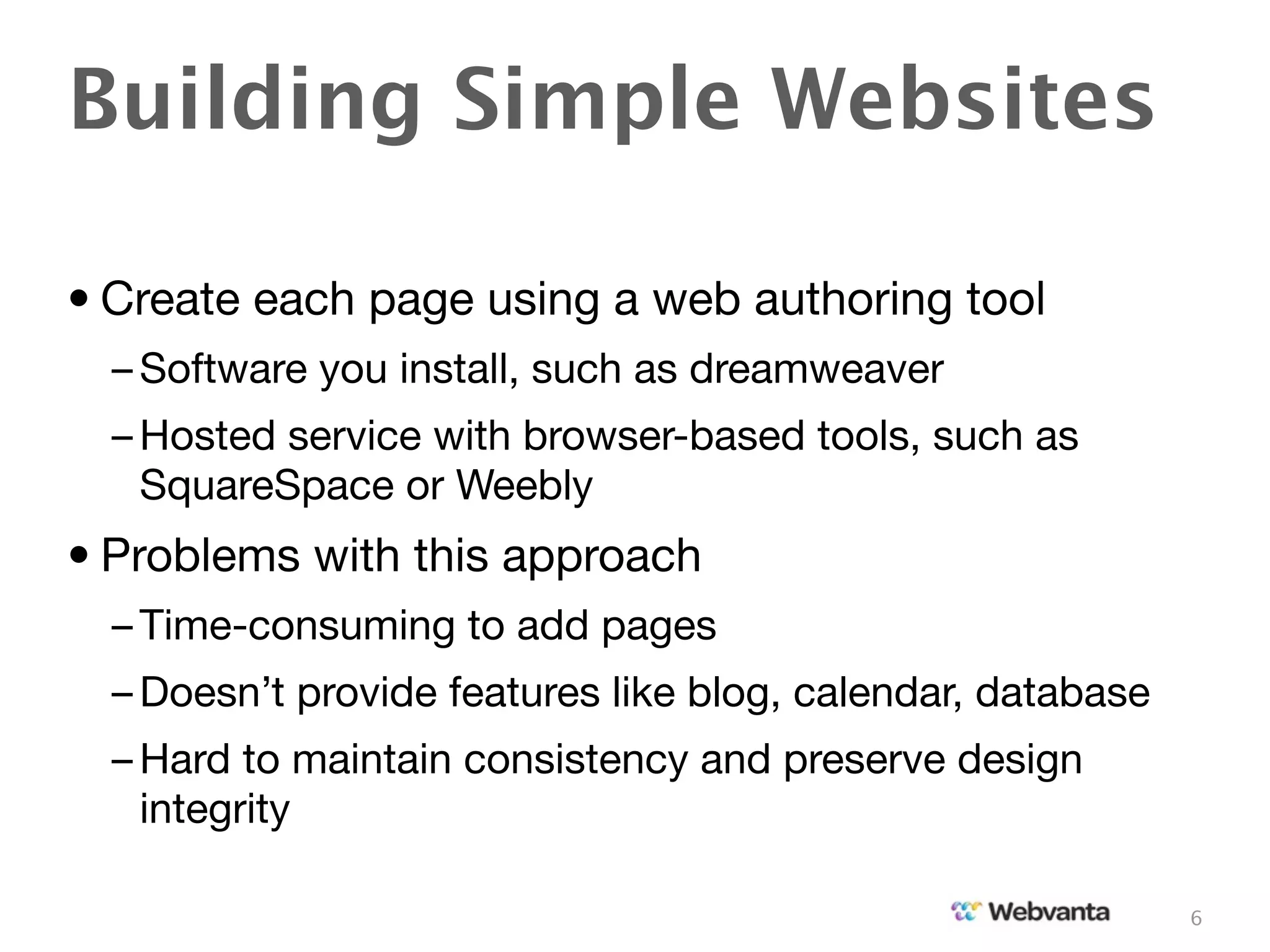 Building Simple Websites

• Create each page using a web authoring tool
  – Software you install, such as dreamweaver
  – Hosted service with browser-based tools, such as
    SquareSpace or Weebly
• Problems with this approach
  – Time-consuming to add pages
  – Doesn’t provide features like blog, calendar, database
  – Hard to maintain consistency and preserve design
    integrity

                                                             6
 