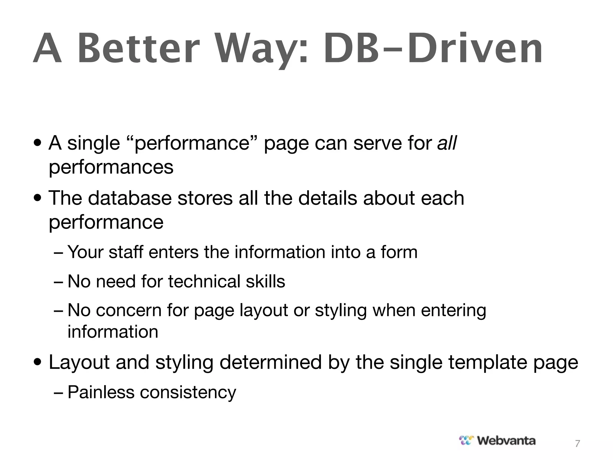 A Better Way: DB-Driven

• A single “performance” page can serve for all
  performances
• The database stores all the details about each
  performance
  – Your staff enters the information into a form
  – No need for technical skills
  – No concern for page layout or styling when entering
    information
• Layout and styling determined by the single template page
  – Painless consistency

                                                          7
 