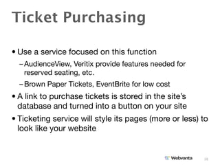 Ticket Purchasing

• Use a service focused on this function
  – AudienceView, Veritix provide features needed for
    reserved seating, etc.
  – Brown Paper Tickets, EventBrite for low cost
• A link to purchase tickets is stored in the site’s
  database and turned into a button on your site
• Ticketing service will style its pages (more or less) to
  look like your website


                                                        16
 