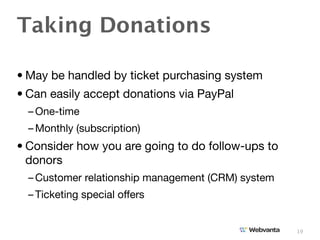 Taking Donations

• May be handled by ticket purchasing system
• Can easily accept donations via PayPal
  – One-time
  – Monthly (subscription)
• Consider how you are going to do follow-ups to
  donors
  – Customer relationship management (CRM) system
  – Ticketing special offers


                                                    19
 