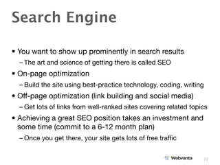 Search Engine

• You want to show up prominently in search results
  – The art and science of getting there is called SEO
• On-page optimization
  – Build the site using best-practice technology, coding, writing
• Off-page optimization (link building and social media)
  – Get lots of links from well-ranked sites covering related topics
• Achieving a great SEO position takes an investment and
  some time (commit to a 6-12 month plan)
  – Once you get there, your site gets lots of free trafﬁc


                                                                     22
 