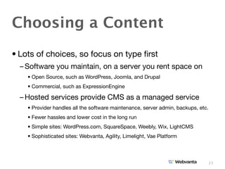 Choosing a Content
• Lots of choices, so focus on type ﬁrst
  – Software you maintain, on a server you rent space on
    • Open Source, such as WordPress, Joomla, and Drupal
    • Commercial, such as ExpressionEngine

  – Hosted services provide CMS as a managed service
    • Provider handles all the software maintenance, server admin, backups, etc.
    • Fewer hassles and lower cost in the long run
    • Simple sites: WordPress.com, SquareSpace, Weebly, Wix, LightCMS
    • Sophisticated sites: Webvanta, Agility, Limelight, Vae Platform



                                                                                   23
 