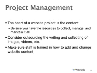 Project Management

• The heart of a website project is the content
  – Be sure you have the resources to collect, manage, and
    maintain it all
• Consider outsourcing the writing and collecting of
  images, videos, etc.
• Make sure staff is trained in how to add and change
  website content




                                                         24
 