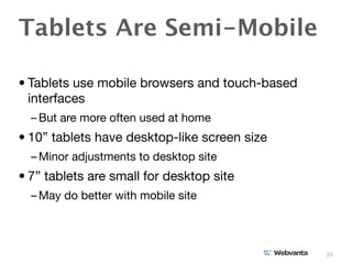 Tablets Are Semi-Mobile

• Tablets use mobile browsers and touch-based
  interfaces
  – But are more often used at home
• 10” tablets have desktop-like screen size
  – Minor adjustments to desktop site
• 7” tablets are small for desktop site
  – May do better with mobile site



                                                26
 